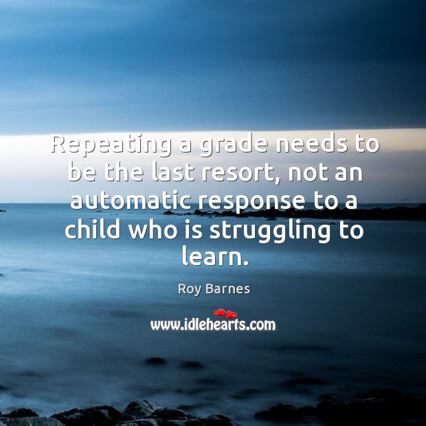 Repeating a grade needs to be the last resort, not an automatic response to a child who is struggling to learn. Roy Barnes Picture Quote