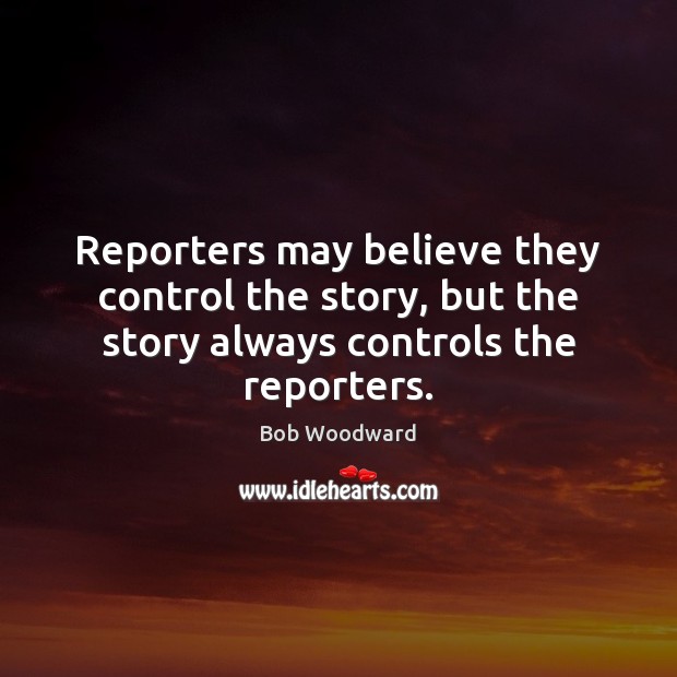 Reporters may believe they control the story, but the story always controls the reporters. Bob Woodward Picture Quote