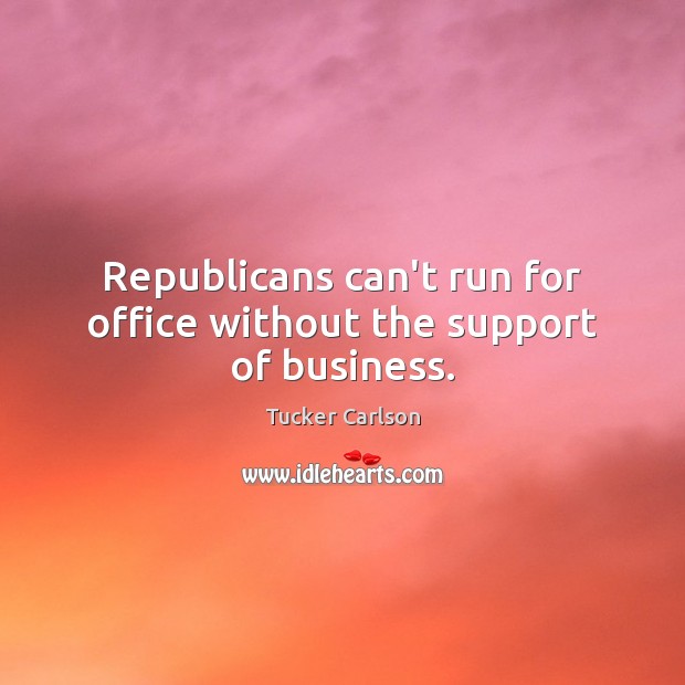 Republicans can’t run for office without the support of business. Tucker Carlson Picture Quote