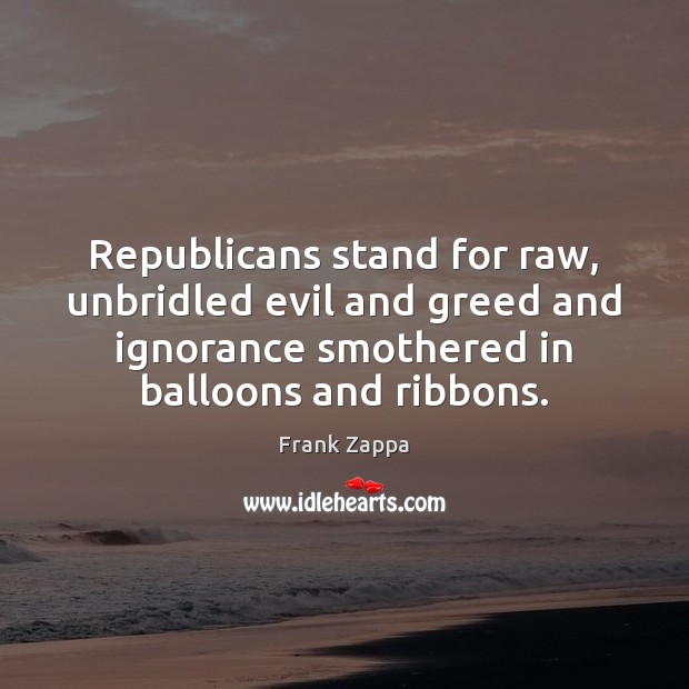Republicans stand for raw, unbridled evil and greed and ignorance smothered in Image