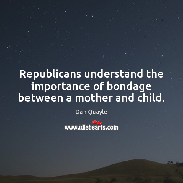 Republicans understand the importance of bondage between a mother and child. Dan Quayle Picture Quote