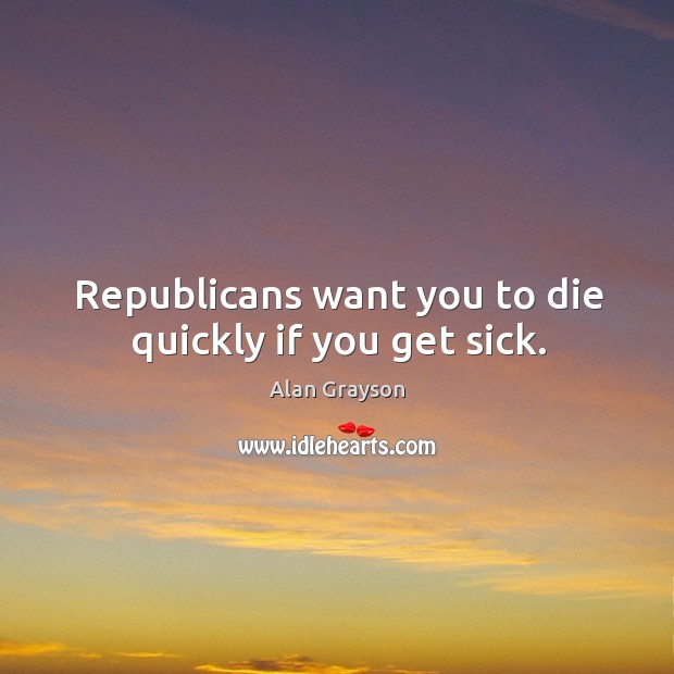 Republicans want you to die quickly if you get sick. Alan Grayson Picture Quote