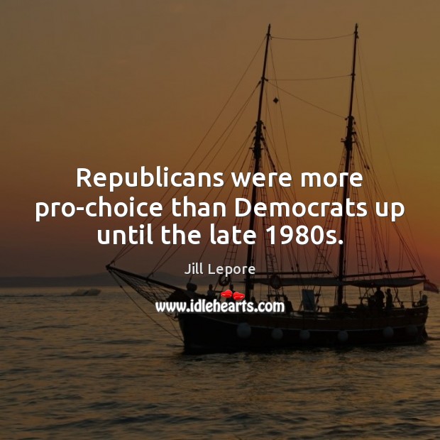 Republicans were more pro-choice than Democrats up until the late 1980s. Jill Lepore Picture Quote
