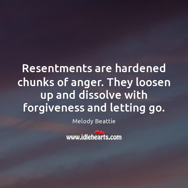 Resentments are hardened chunks of anger. They loosen up and dissolve with 