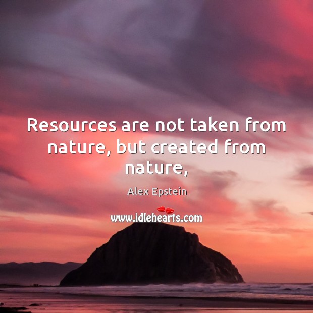 Resources are not taken from nature, but created from nature, Alex Epstein Picture Quote