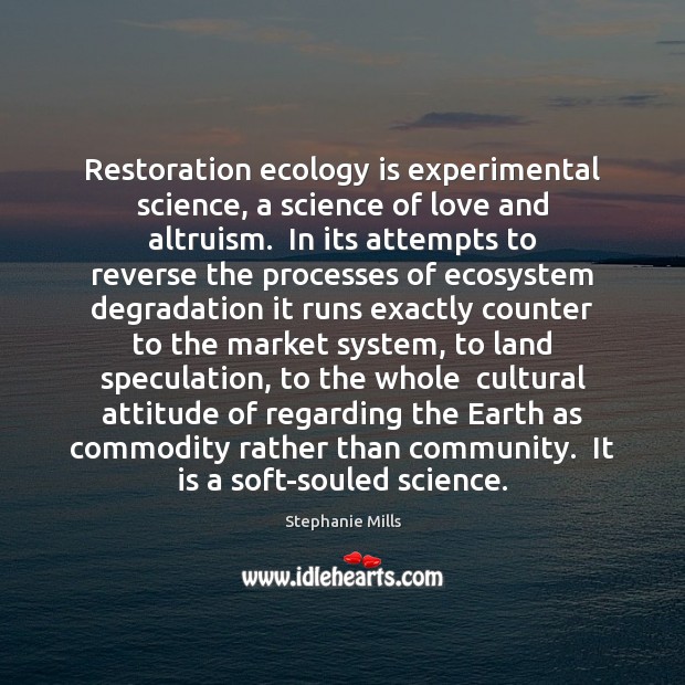 Restoration ecology is experimental science, a science of love and altruism.  In Stephanie Mills Picture Quote