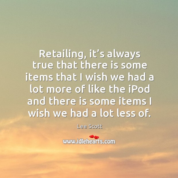 Retailing, it’s always true that there is some items that I wish we had a lot more of like the ipod and Lee Scott Picture Quote