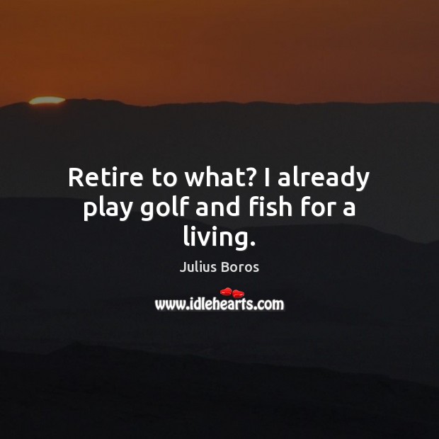 Retire to what? I already play golf and fish for a living. Image