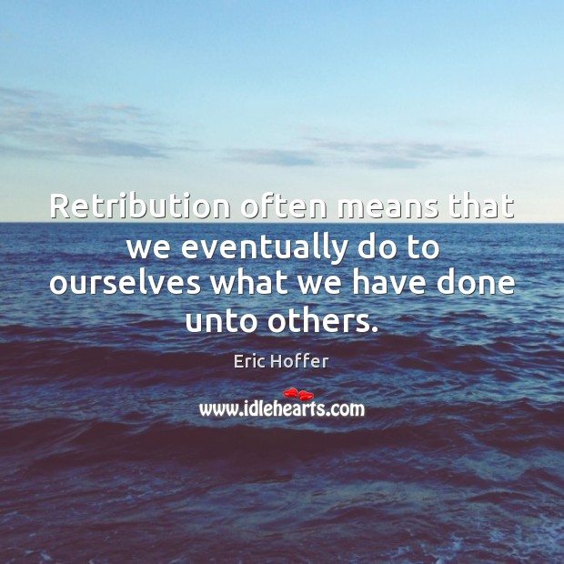 Retribution often means that we eventually do to ourselves what we have done unto others. 