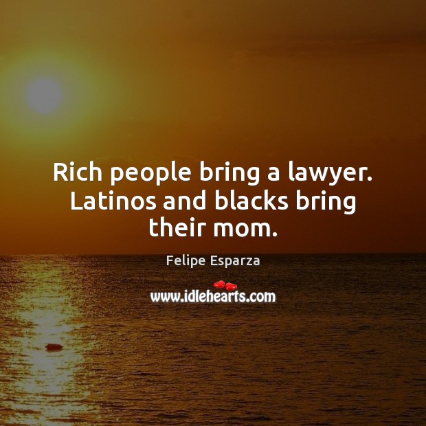 Rich people bring a lawyer. Latinos and blacks bring their mom. 