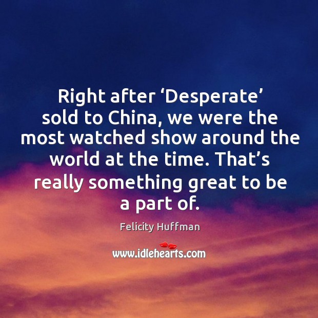 Right after ‘desperate’ sold to china, we were the most watched show around the world at the time. Felicity Huffman Picture Quote