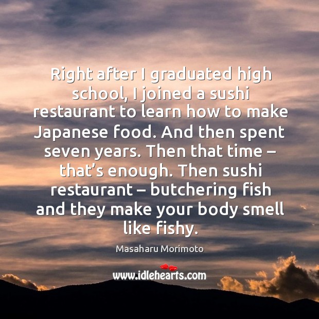Right after I graduated high school, I joined a sushi restaurant to learn how to make japanese food. Masaharu Morimoto Picture Quote