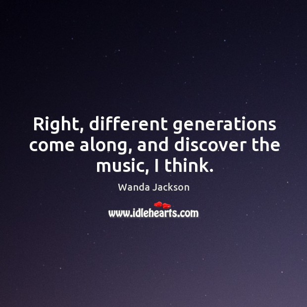 Right, different generations come along, and discover the music, I think. Wanda Jackson Picture Quote