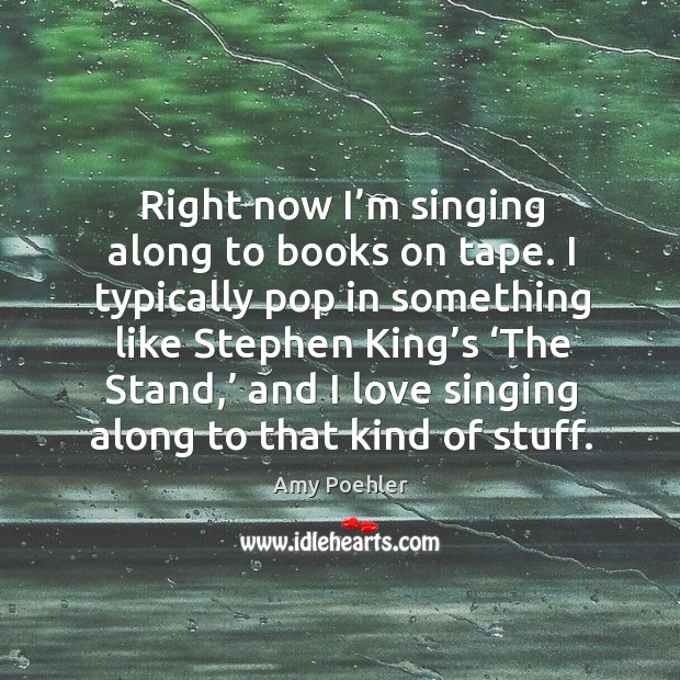 Right now I’m singing along to books on tape. I typically pop in something like stephen king’s Image