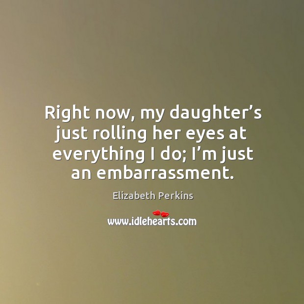 Right now, my daughter’s just rolling her eyes at everything I do; I’m just an embarrassment. Elizabeth Perkins Picture Quote
