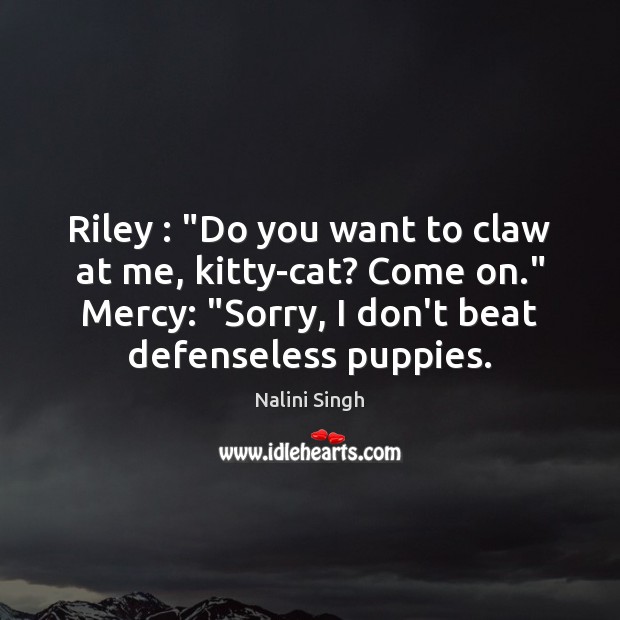 Riley : “Do you want to claw at me, kitty-cat? Come on.” Mercy: “ 