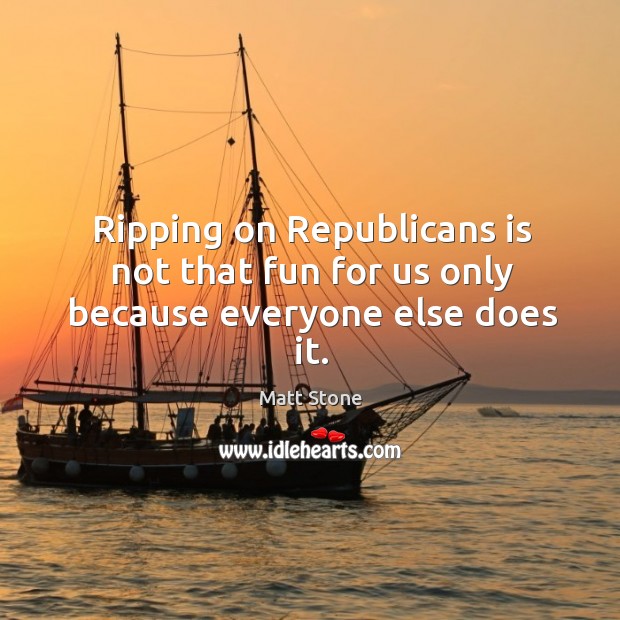 Ripping on republicans is not that fun for us only because everyone else does it. 