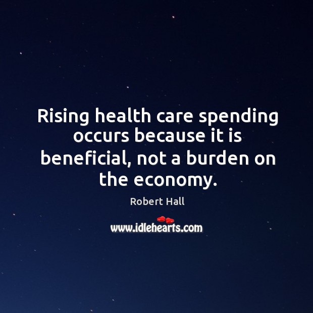Rising health care spending occurs because it is beneficial, not a burden on the economy. Robert Hall Picture Quote