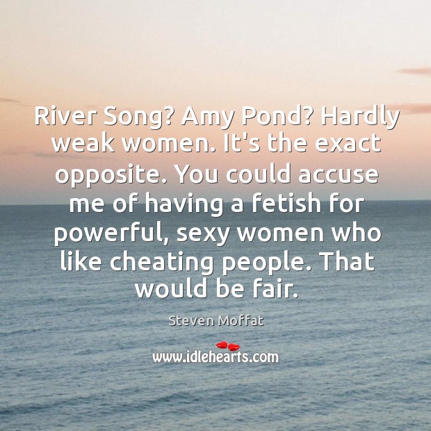 River Song? Amy Pond? Hardly weak women. It’s the exact opposite. You 