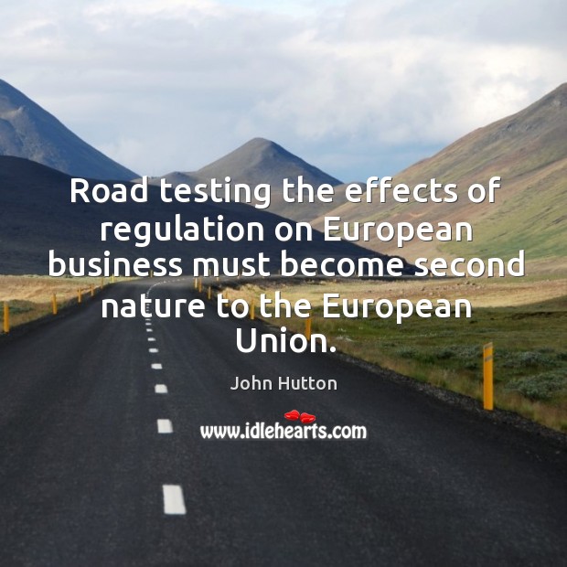 Road testing the effects of regulation on european business must become second nature to the european union. John Hutton Picture Quote