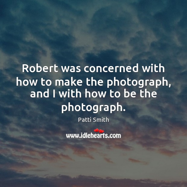 Robert was concerned with how to make the photograph, and I with how to be the photograph. Patti Smith Picture Quote