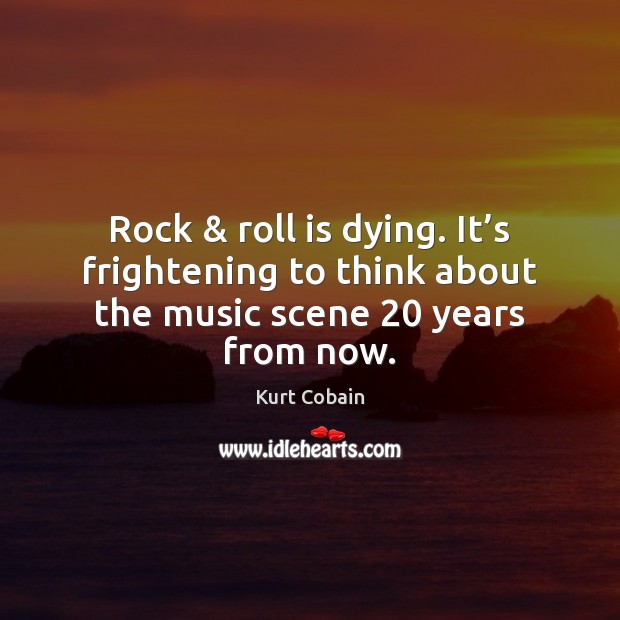 Rock & roll is dying. It’s frightening to think about the music scene 20 years from now. Kurt Cobain Picture Quote