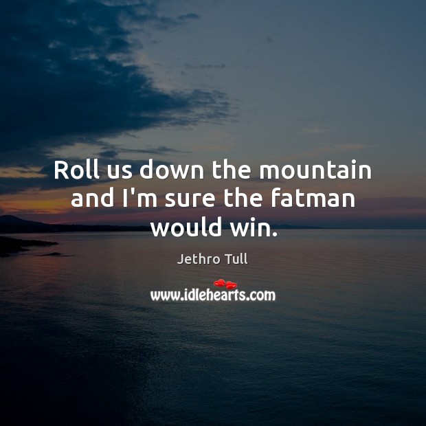 Roll us down the mountain and I’m sure the fatman would win. Image