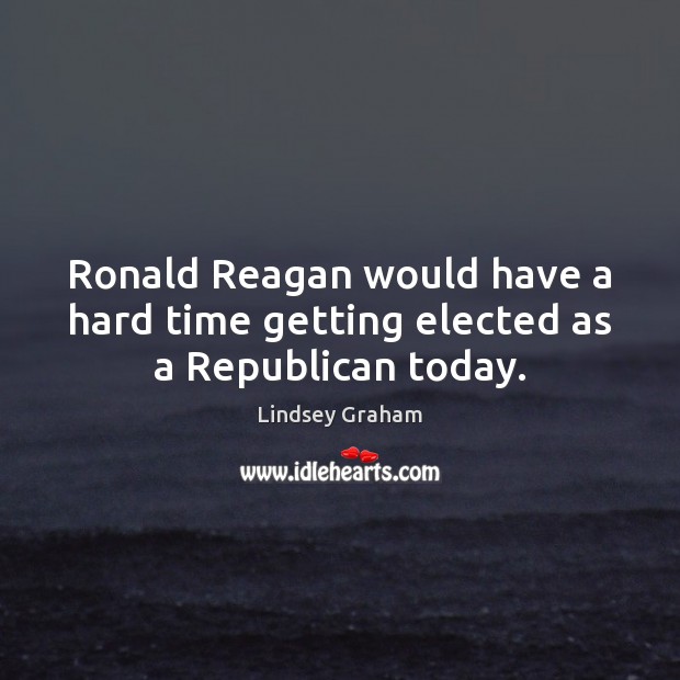 Ronald Reagan would have a hard time getting elected as a Republican today. Lindsey Graham Picture Quote