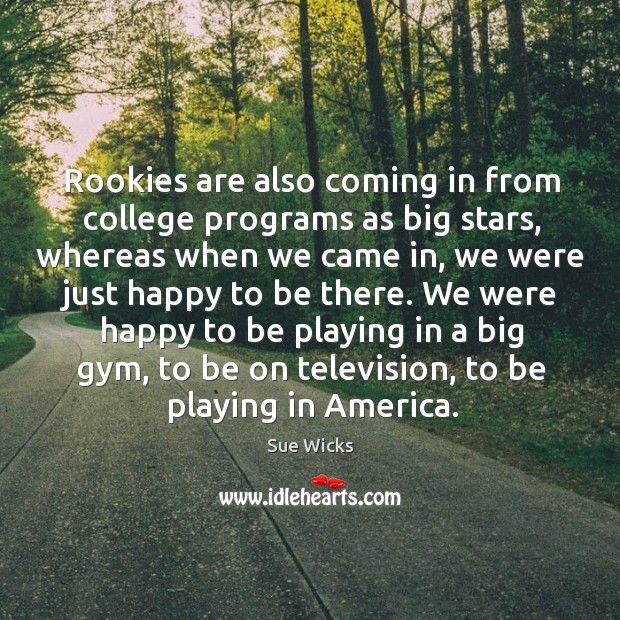 Rookies are also coming in from college programs as big stars, whereas when we came Sue Wicks Picture Quote