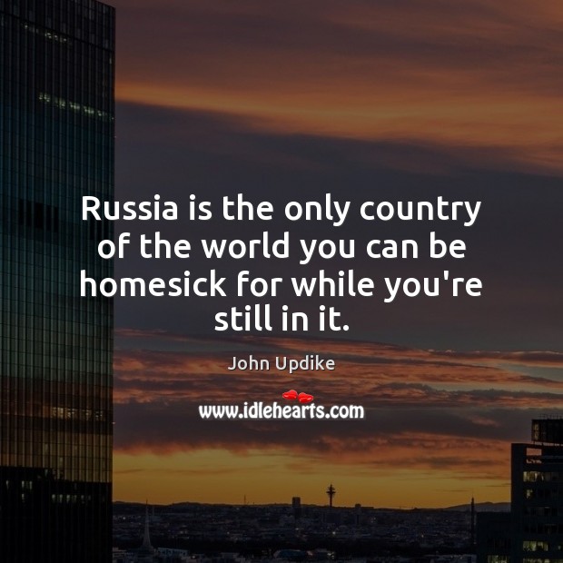 Russia is the only country of the world you can be homesick for while you’re still in it. John Updike Picture Quote