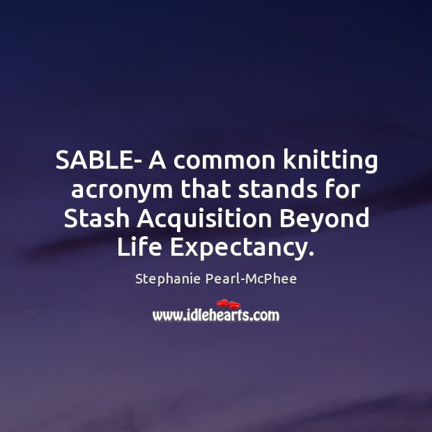 SABLE- A common knitting acronym that stands for Stash Acquisition Beyond Life Expectancy. Stephanie Pearl-McPhee Picture Quote