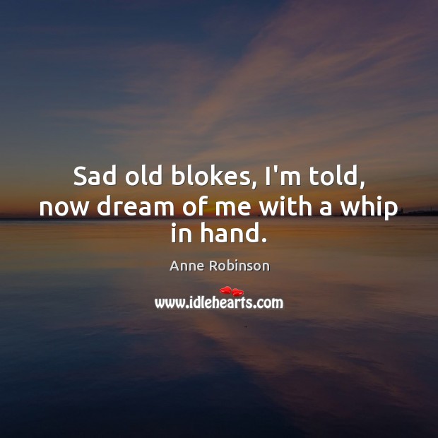 Sad old blokes, I’m told, now dream of me with a whip in hand. Anne Robinson Picture Quote