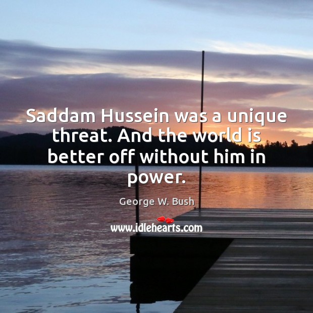 Saddam Hussein was a unique threat. And the world is better off without him in power. George W. Bush Picture Quote