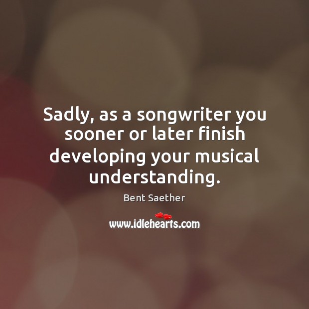 Sadly, as a songwriter you sooner or later finish developing your musical understanding. Bent Saether Picture Quote