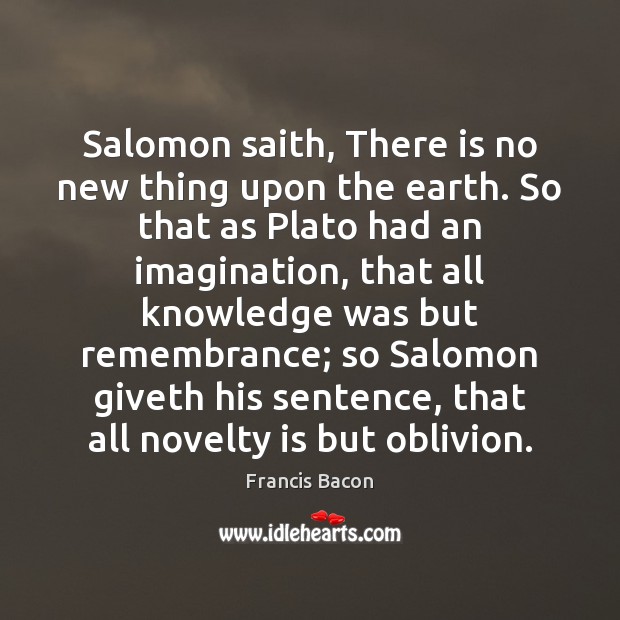 Salomon saith, There is no new thing upon the earth. So that Francis Bacon Picture Quote