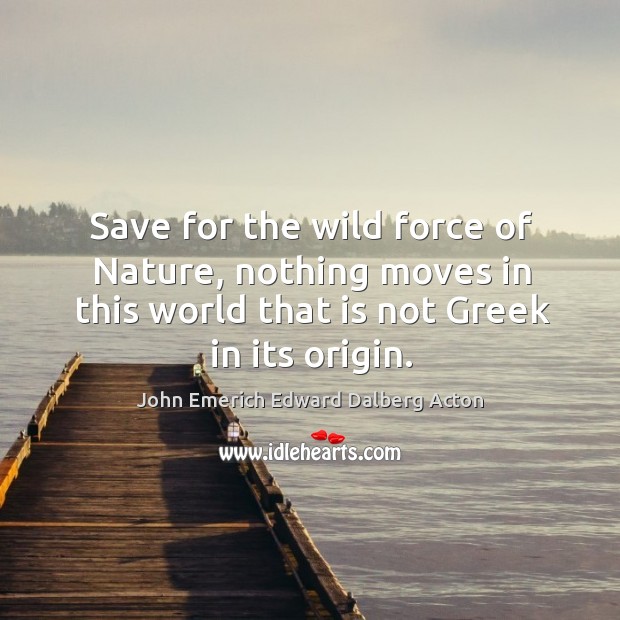 Save for the wild force of nature, nothing moves in this world that is not greek in its origin. John Emerich Edward Dalberg Acton Picture Quote