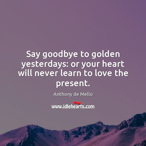 Say goodbye to golden yesterdays: or your heart will never learn to love the present. Anthony de Mello Picture Quote
