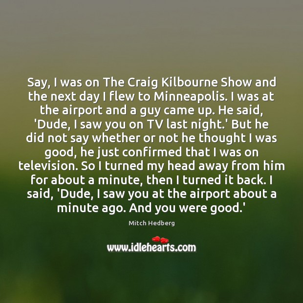 Say, I was on The Craig Kilbourne Show and the next day Mitch Hedberg Picture Quote
