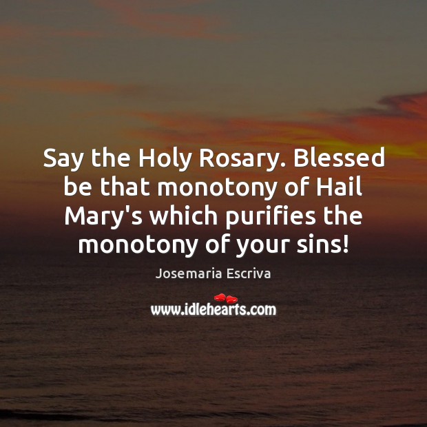 Say the Holy Rosary. Blessed be that monotony of Hail Mary’s which 