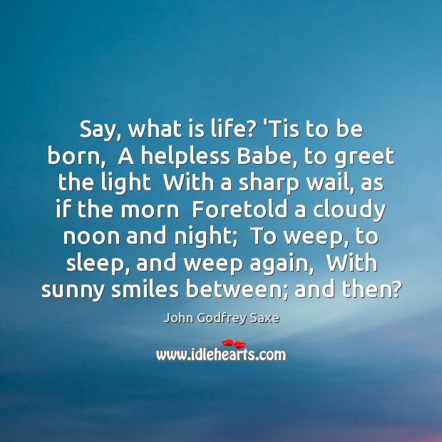 Say, what is life? ‘Tis to be born,  A helpless Babe, to John Godfrey Saxe Picture Quote