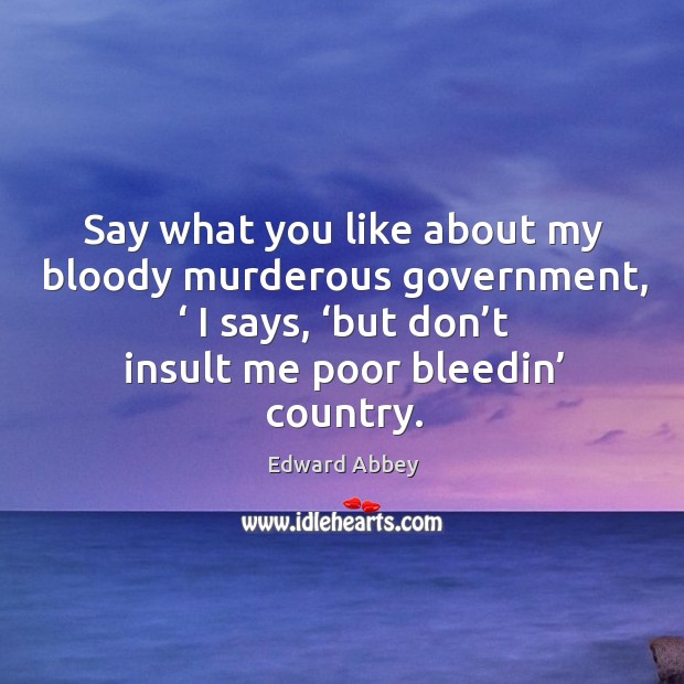 Say what you like about my bloody murderous government, ‘ I says, ‘but don’t insult me poor bleedin’ country. Edward Abbey Picture Quote