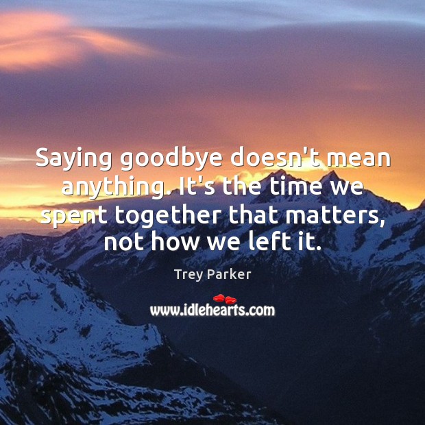Saying goodbye doesn’t mean anything. It’s the time we spent together that Trey Parker Picture Quote