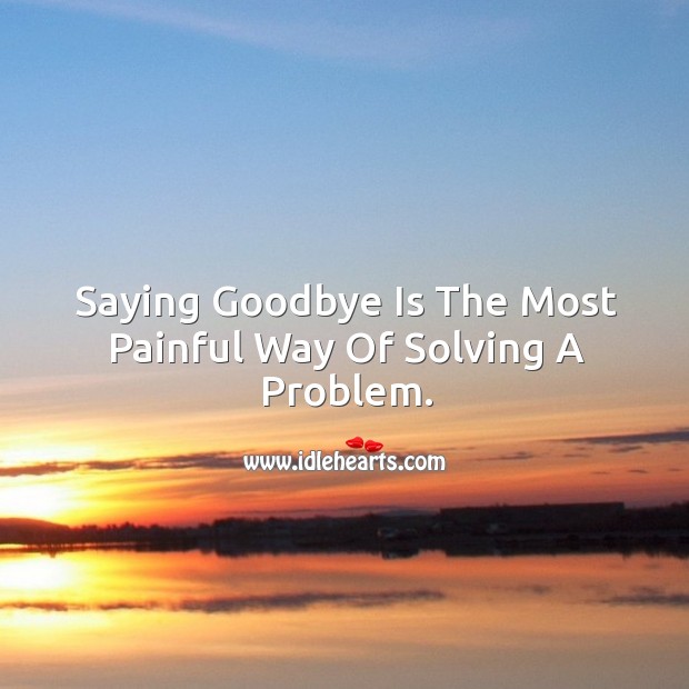 Saying goodbye is the most painful way of solving a problem. Image