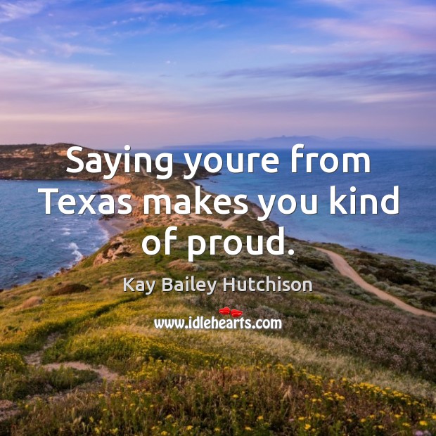 Saying youre from Texas makes you kind of proud. Kay Bailey Hutchison Picture Quote
