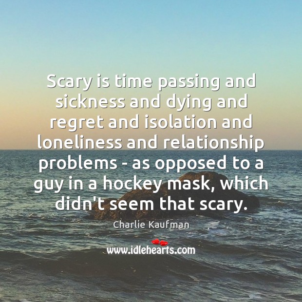 Scary is time passing and sickness and dying and regret and isolation 