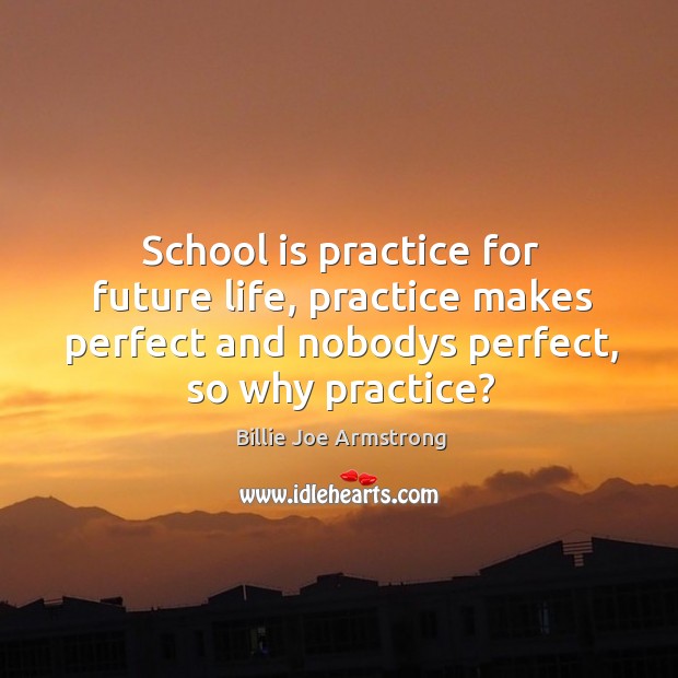 School is practice for future life, practice makes perfect and nobodys perfect, so why practice? Billie Joe Armstrong Picture Quote