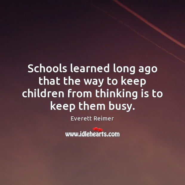 Schools learned long ago that the way to keep children from thinking is to keep them busy. 
