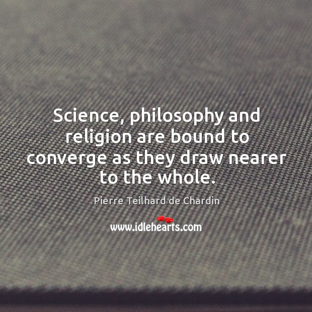 Science, philosophy and religion are bound to converge as they draw nearer to the whole. Pierre Teilhard de Chardin Picture Quote