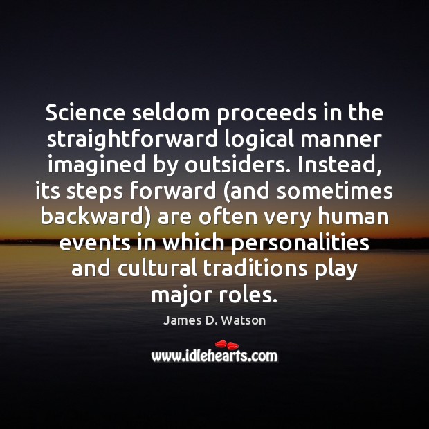 Science seldom proceeds in the straightforward logical manner imagined by outsiders. Instead, James D. Watson Picture Quote