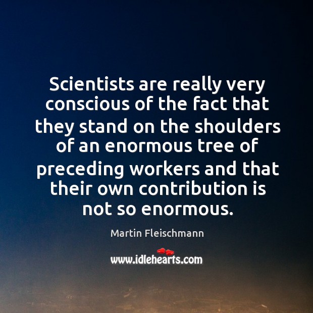Scientists are really very conscious of the fact that they stand on the shoulders of an enormous Martin Fleischmann Picture Quote